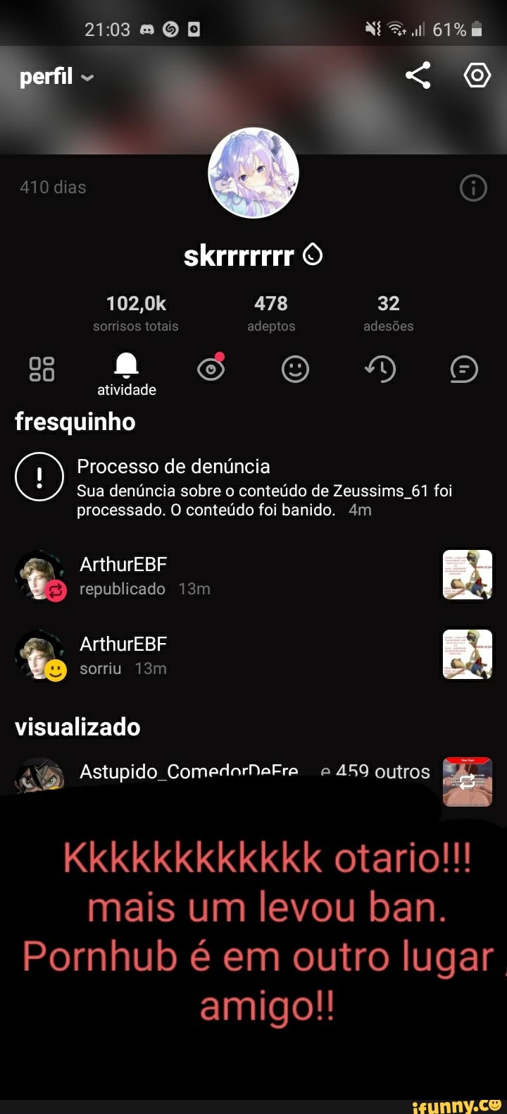 0 Né Frull 61%
perfil - "
410 dias skrrrrrrr O
102,0k 478 32 sorrisos totais adeptos adesões
ss oOoDVÃoo atividade
fresquinho
Processo de denúncia
Sua denúncia sobre o conteúdo de Zeussims 61 foi processado. O conteúdo foi banido.
ArthurEBF republicado
ArthurEBF sorriu visualizado
Astupido ComedorNaFre 459 outros
Kkkkkkkkkkkk otario!!! mais um levou ban.
Pornhub é em outro lugar amigo!!