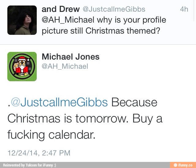 and Drew @JustcaHmerbbs 4h
@AH_MichaeI why is your profile
picture still Christmas themed?
JustcallmeGibbs Because
Christmas is tomorrow. Buy a
fucking calendar.