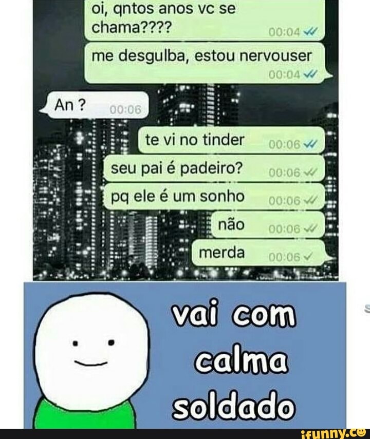 me desgulba, estou nervouser
vai com
calma
soldado