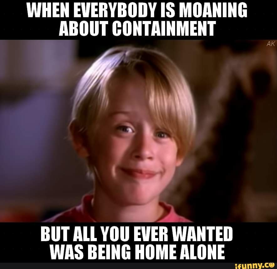 WHEN EVERYBODY IS MOANING
ABOUT CONTAINMENT
BUT ALL YOU
EVER WANTED
WAS BEING HOME ALONE