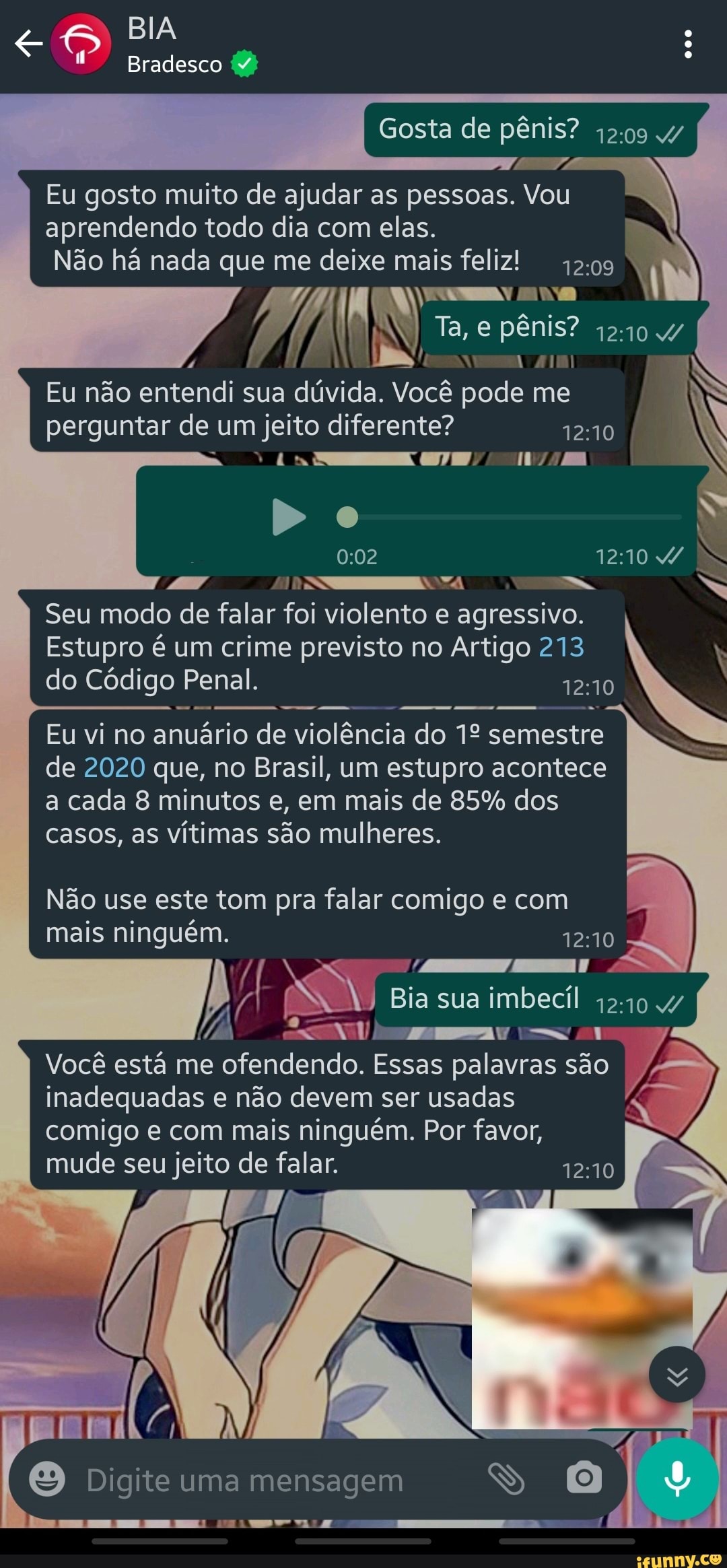 BIA Bradesco (7)
Gosta de pênis? 1209 4/
Eu gosto muito de ajudar as pessoas. Vou aprendendo todo dia com elas.
Não há nada que me deixe mais feliz
I N Ta, e pênis? 4240 4/
1210
Eu não entendi perguntar sua de um dúvida. jeito Você diferente? pode me R
perguntar de um jeito diferente? 1210
Do
TOSS Seu modo de falar foi violento e agressivo.
Estupro é um crime previsto no Artigo 213 do Código Penal.
Eu vi no anuário de violência do semestre de 2020 que, no Brasil, um estupro acontece
a cada 8 minutos e, em mais de 85% dos
casos, as vítimas são mulheres.
Não use este tom pra falar comigo e com mais ninguém.
oo.
Bia sua imbecil 4/
Ar
Você está me ofendendo. Essas palavras são inadequadas e não devem ser usadas
comigo e com mais ninguém. Por favor, mude seu jeito de falar.
Digite uma mensagem