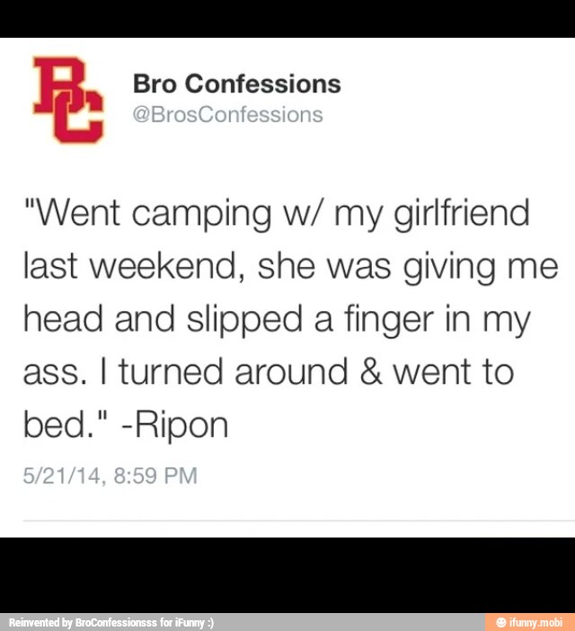 R. Bro Confessions
"Went camping w/ my girlfriend
last weekend, she was giving me
head and slipped
a finger in my
ass. I turned around went to