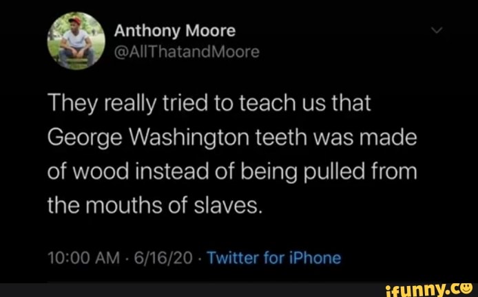 They really tried to teach us that
George Washington teeth was made
of wood instead of being pulled from
the mouths of slaves.
10:00 AM 6/16/20 Twitter for iPhone