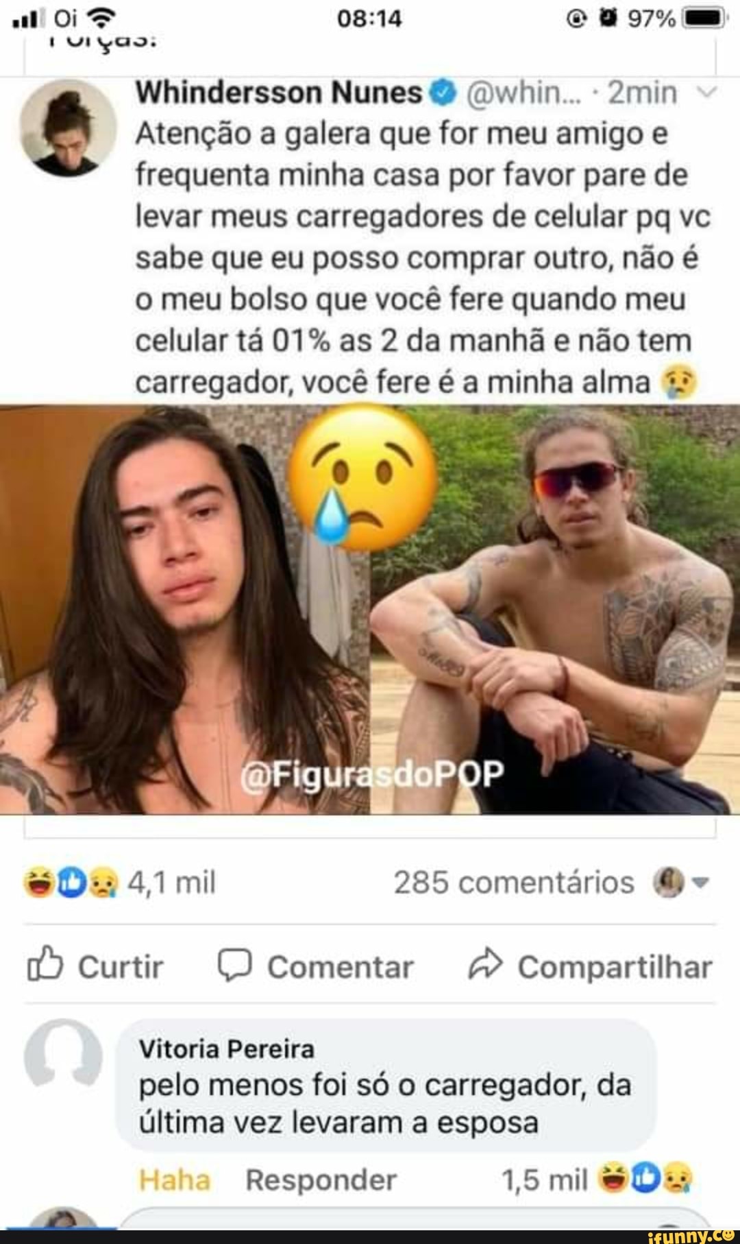 97% mm
Wiincdersson Nunes (Dwhin... 2min
oo.
Atenção a galera que for meu amigo
frequenta minha casa por favor pare de levar meus carregadores de celular pq ve sabe que eu posso comprar outro, não é o meu bolso que você fere quando meu celular tá 01% as 2 da manhã e não tem carregador, você fere é a minha alma
POP
4,1 mi 285 comentários (Do
Curtir comentar Compartilhar
Vitoria Pereira
pelo menos foi só o carregador, da
última vez levaram a esposa
Responder 1,5 mil
