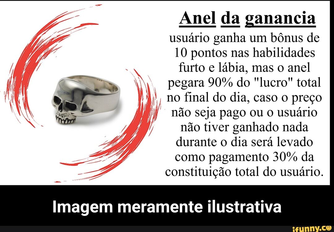 Anel da ganancia usuário ganha um bônus de
10 pontos nas habilidades
furto e lábia, mas o anel
pegara 90% do "lucro" total no final do dia, caso o preço não seja pago ou o usuário
não tiver ganhado nada durante o dia será levado como pagamento 30% da constituição total do usuário.
Imagem meramente ilustrativa - Imagem meramente ilustrativa