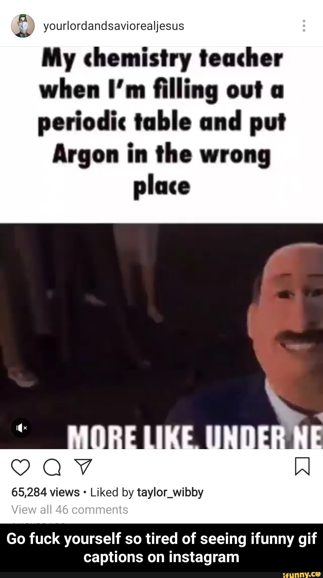 ourlordandsaviorealjesus as
My chemistry teacher when I'm filling out a periodic table and put
Argon in the wrong place
65,284 views Liked by taylor_wibby
View all 46 comments
Go fuck yourself so tired of seeing ifunny gif captions on instagram - Go fuck yourself so tired of seeing ifunny gif captions on instagram