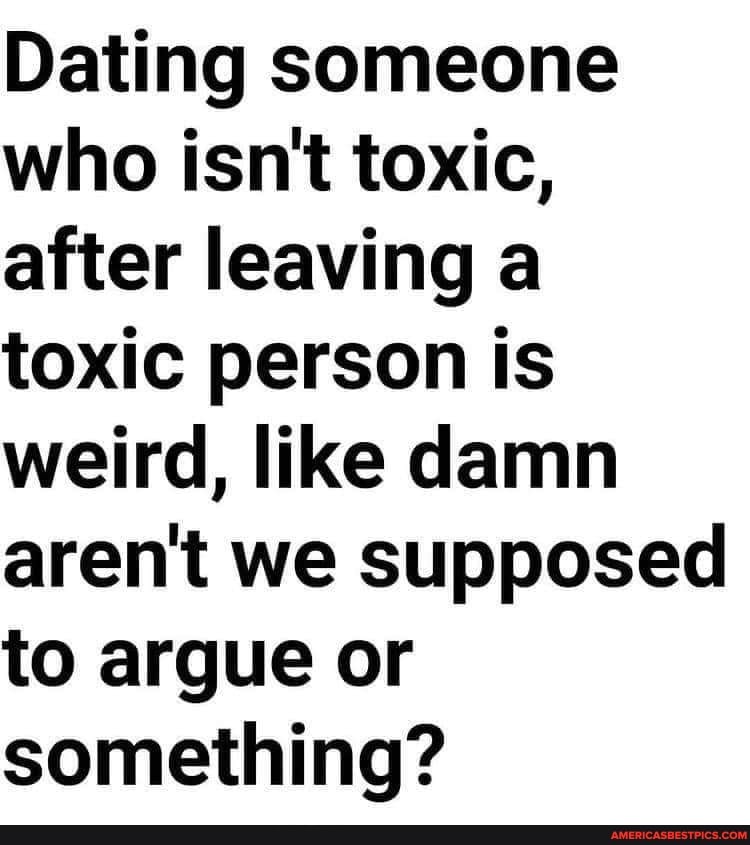 Dating someone who isn't toxic, after leaving a toxic person is weird, like damn aren't we supposed to argue or something?