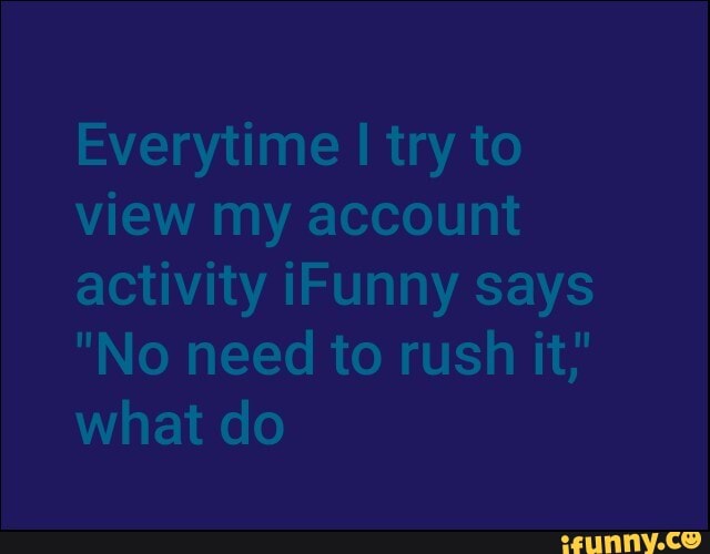 Everytime I try to view my account activity iFunny says
"No need to rush it,' what do
