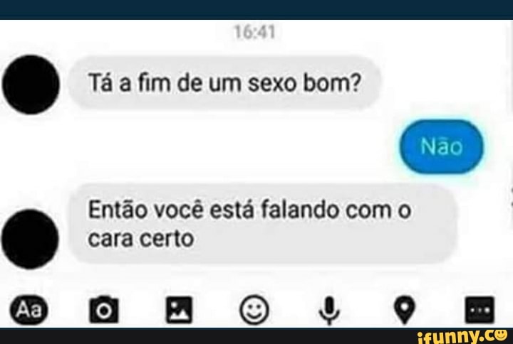 Tá a fim de um sexo bom?
Nao
Então você está falando com o cara certo
ARO LO E