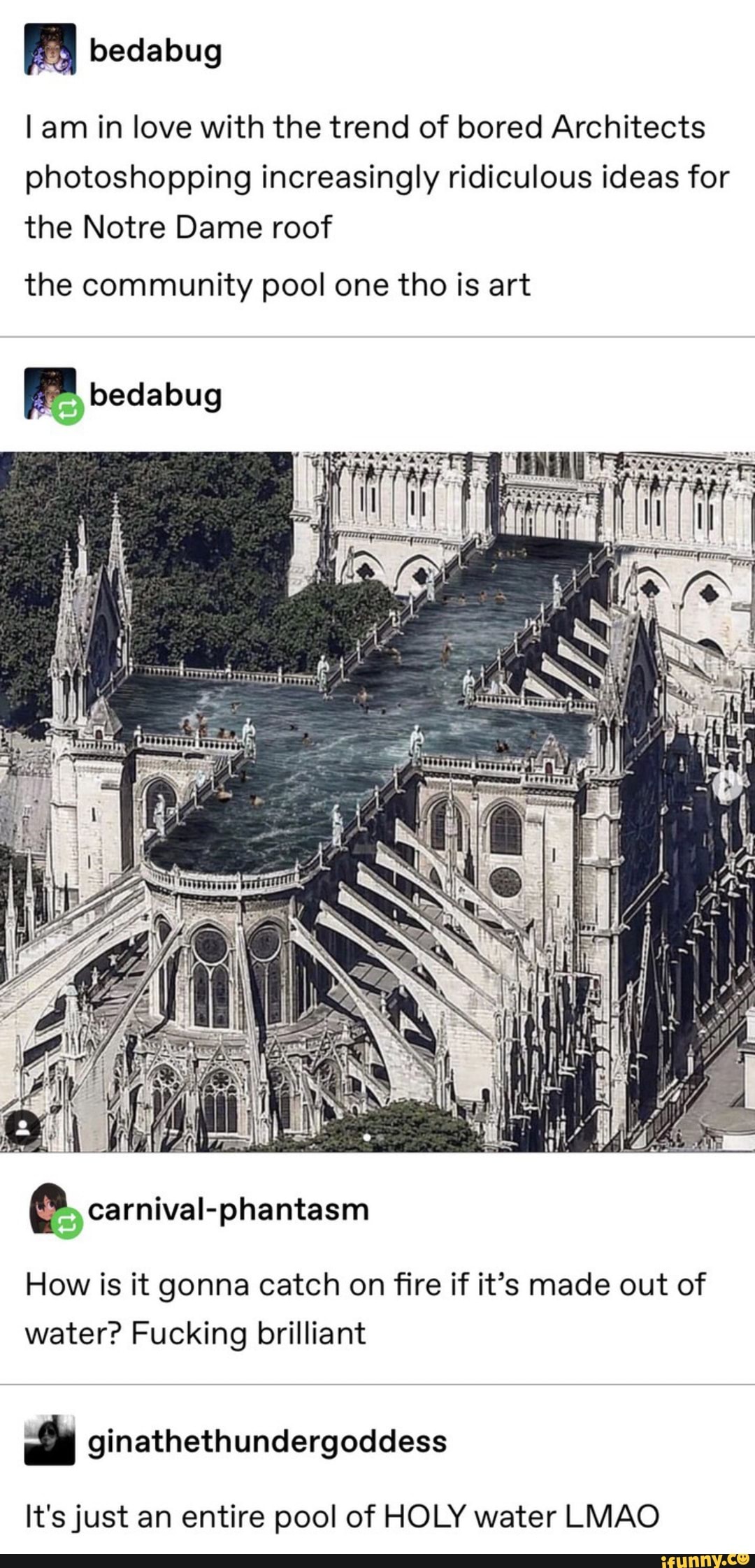 M
lam in love with the trend of bored Architects
photoshopping increasingly ridiculous ideas for
the Notre Dame roof
the community pool one tho is art
à carnival-phantasm
How is it gonna catch on fire if it’s made out of
water? Fucking brilliant
‘ ginathethundergoddess