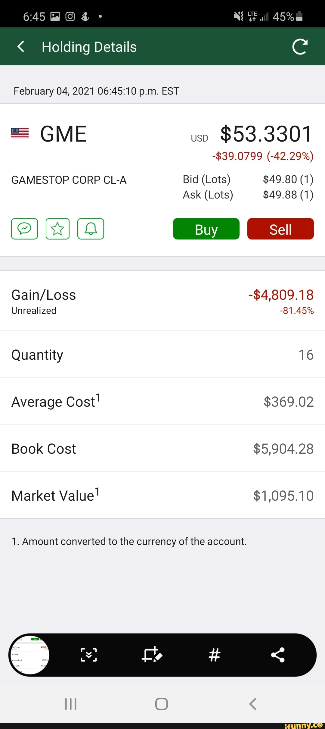 Holding Details
all 45%
February 04, 2021 p.m. EST
GME
GAMESTOP CORP CL-A
Unrealized
Quantity
Average Cost!
Book Cost
Market Value!
$53.3301
-$39.0799 (42.29%)
Bid (Lots) $49.80 (1)
Ask (Lots) $49.88 (1)
-84,809.1
81.45%
16
$369.02
$5,904.28
$1,095.10
1. Amount converted to the currency of the account.