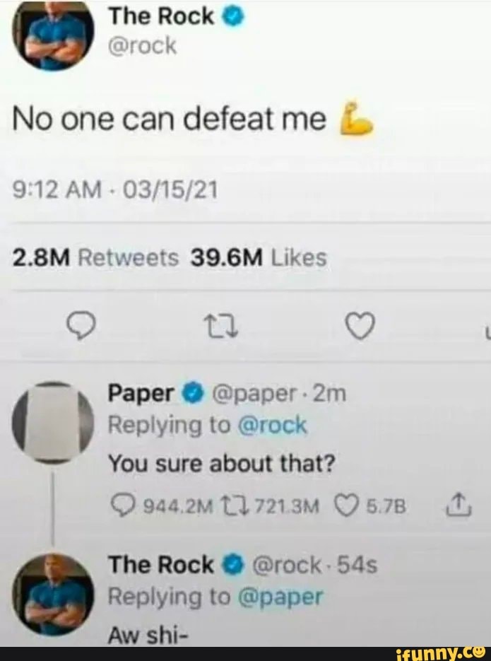 3) The Rock rock @ rock
No one can defeat me
AM
Likes
Paper @ @paper-
Replying to @rock
You sure about that?
944.2mMt17219M O578 (fy,
The Rock @ @rock
Replying to @paper
Aw shi-