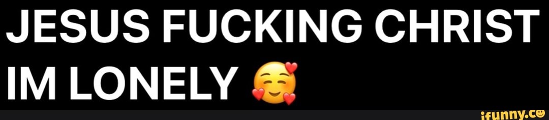 JESUS FUCKING CHRIST IM LONELY