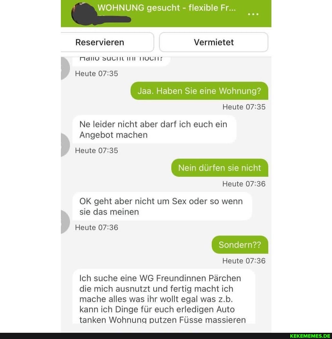 WOHNUNG gesucht - flexible Fr
Reservieren Vermietet
MANV SUCHL III TIOCHE
Heute
Jaa. Haben Sie eine Wohnung?
Heute
Ne leider nicht aber darf ich euch ein
Angebot machen
Heute
Nein dürfen sie nicht
Heute
OK geht aber nicht um Sex oder so wenn sie das meinen
Heute
Sondern??
Heute
Ich suche eine WG Freundinnen Pärchen die mich ausnutzt und fertig macht ich mache alles was ihr wollt egal was z.b.
kann ich Dinge für euch erledigen Auto tanken Wohnung putzen Füsse massieren