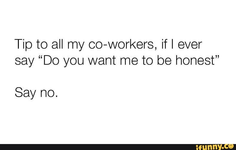 Tip to all my co-workers, if I ever say "Do you want me to be honest"
Say no.