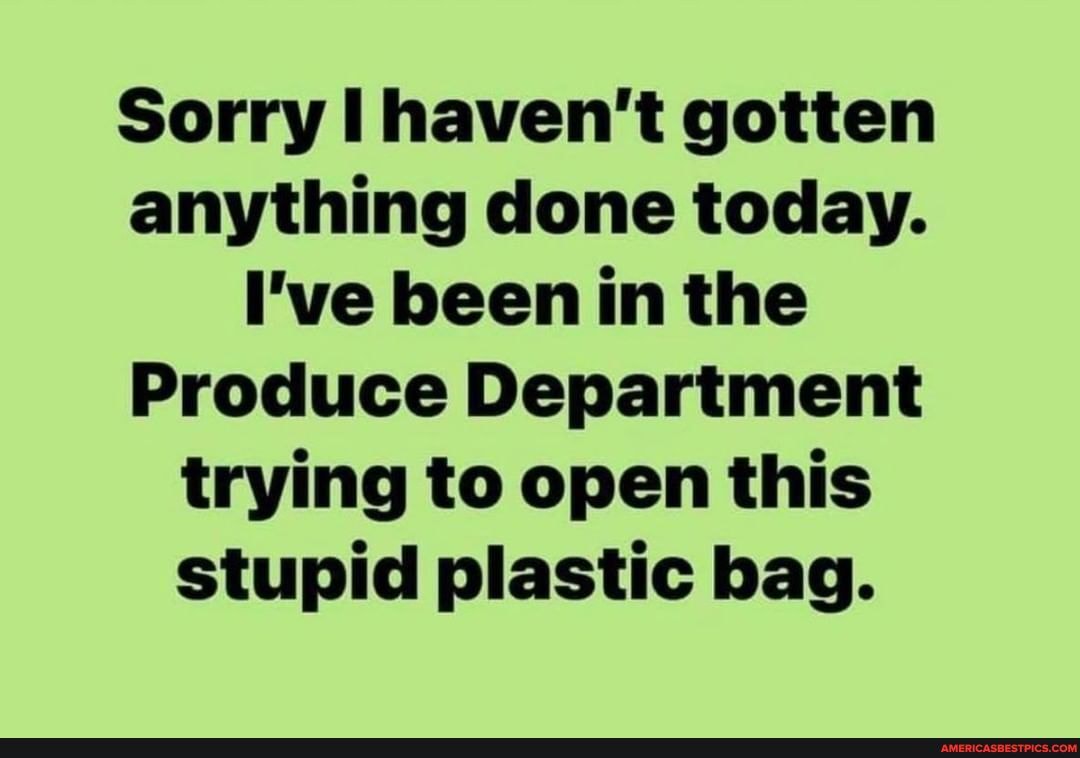 Sorry haven't gotten anything done today.
I've been in the
Produce Department trying to open this stupid plastic bag.