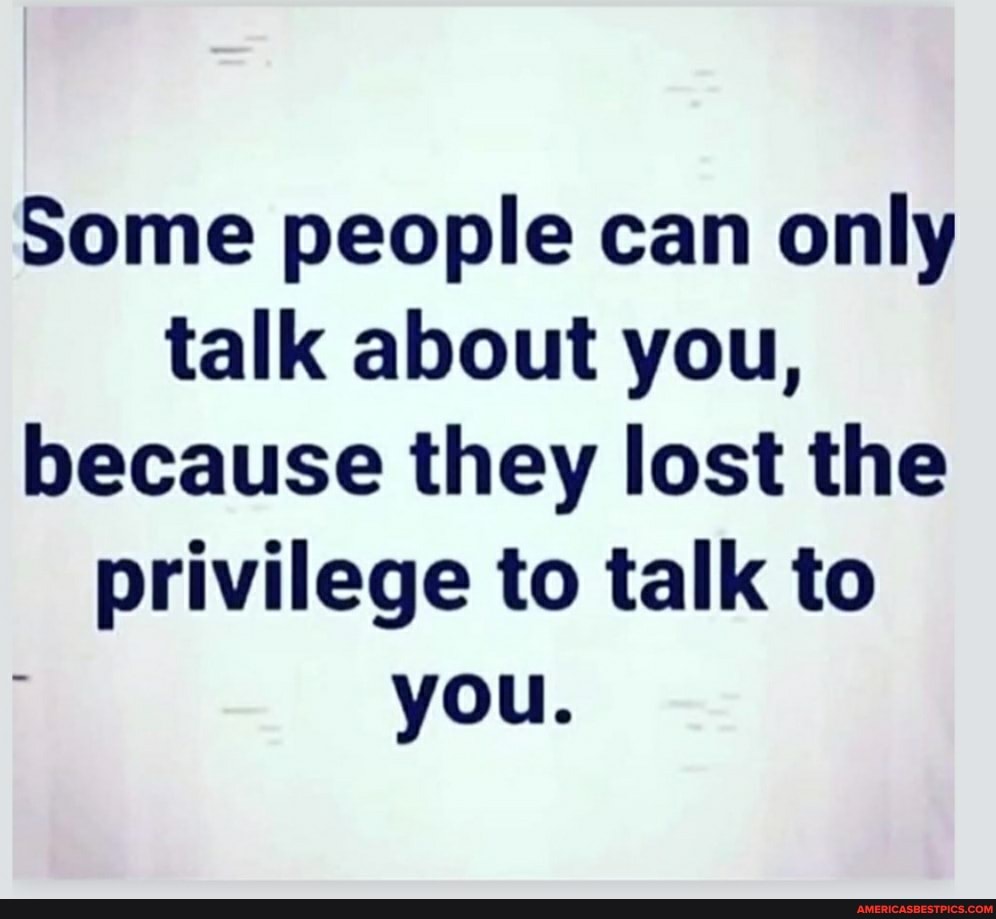 Some people can only talk about you, because they lost the privilege to talk to you.