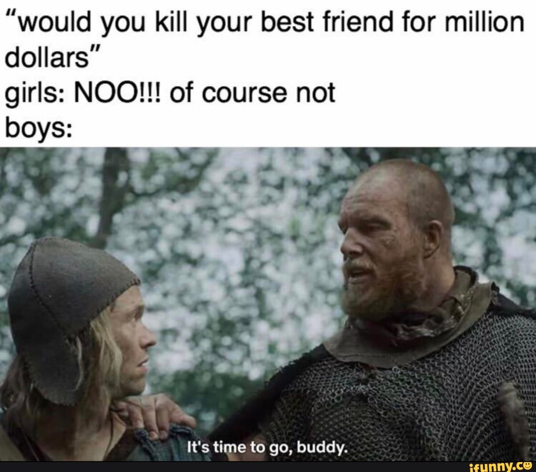"would you kill your best friend for million
dollars"
girls: NOO!!! of course not
It's time to go, buddy.