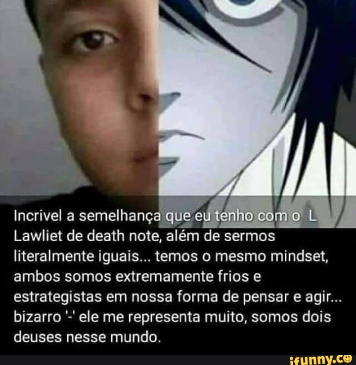 nho co
Lawliet de death note, além de sermos literalmente iguais... temos o mesmo mindset, ambos somos extremamente frios e estrategistas em nossa forma de pensar e agir...
bizarro ele me representa muito, somos dois deuses nesse mundo.