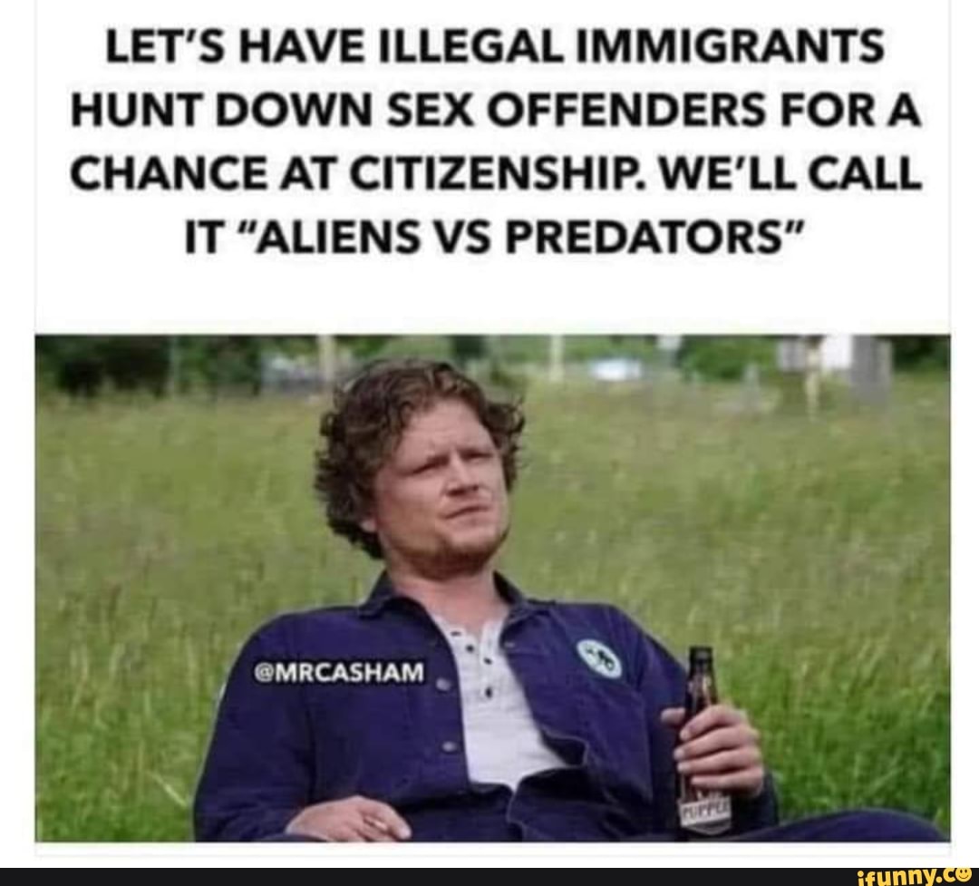 LET'S HAVE ILLEGAL IMMIGRANTS HUNT DOWN SEX OFFENDERS FORA CHANCE AT CITIZENSHIP. WE'LL CALL
IT "ALIENS VS PREDATORS"
@MRCASHAM