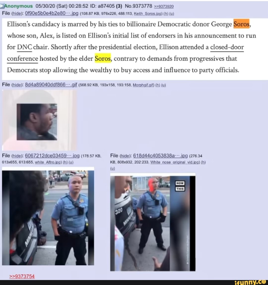 ¿Anonymous 05/30/20 (Sat) 00:28:52 ID: a87405 (3) No.9373778 >>9373920
Ellison's candidacy is marred by his ties to billionaire Democratic donor George Soros,
whose son, Alex, is listed on
Ellison's initial list of endorsers in his announcement to run
for DNC chair. Shortly after the presidential election, Ellison attended a
closed-door
conference hosted by the elder Soros, contrary to demands from progressives that
Democrats stop allowing the wealthy to buy access
and influence to party officials.
File (hide): 8d4a89040ddf866- --.gif (568.92 KB, 193x158, 193:158, Morphaif gif) (h) (u)
File (hide): 6067212dce03459:-:.¡pg (178.57 KB. File (hide): 618d4404053838a---.jpg (276.34
613x655, 613:655, white Aftro jpg) (h) (u) KB, 808x932, 202:233, White nose original vid.jpg) (h)