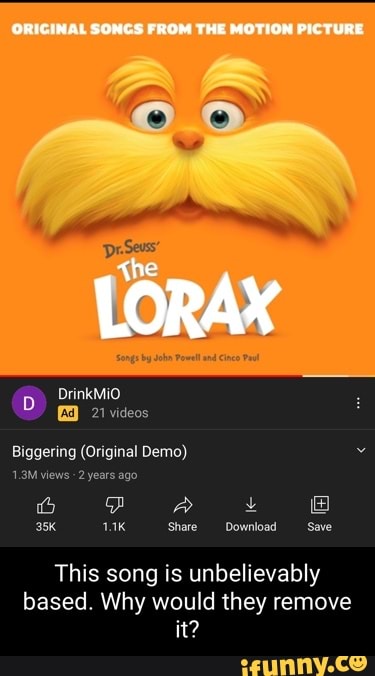 FROM THE MOTION PIC TURE
Co)
LORAX
D> DrinkMiO
21 videos
Biggering (Original Demo)
1.3M views 2 years ago
6 A
Share Download Save
This song is unbelievably based. Why would they remove it?