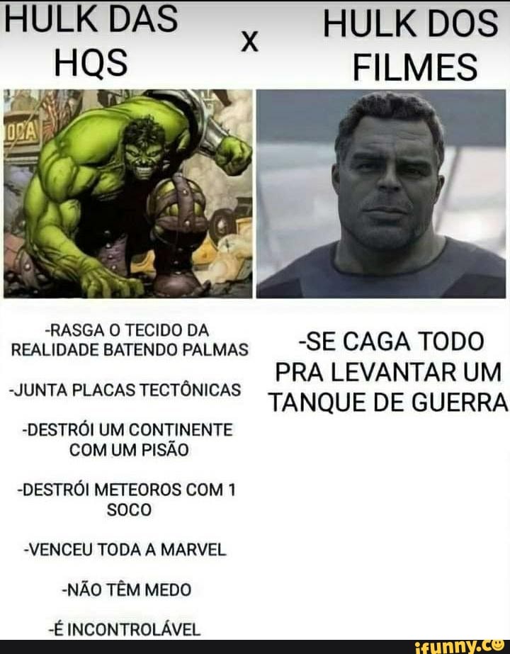 DAS HULK DOS HOs FILMES
REALIDADE SATENDOI PALMAS -SE CAGA TODO JUNTA PLACAS TECTÔNICAS PRA LEVANTAR UM CAS TANQUE DE GUERRA
-DESTRÓI UM CONTINENTE COM UM PISÃO
-DESTRÓI METEOROS COM 1 soco
VENCEU TODA A MARVEL
-NÃO TÊM MEDO
-É INCONTROLÁVEL
