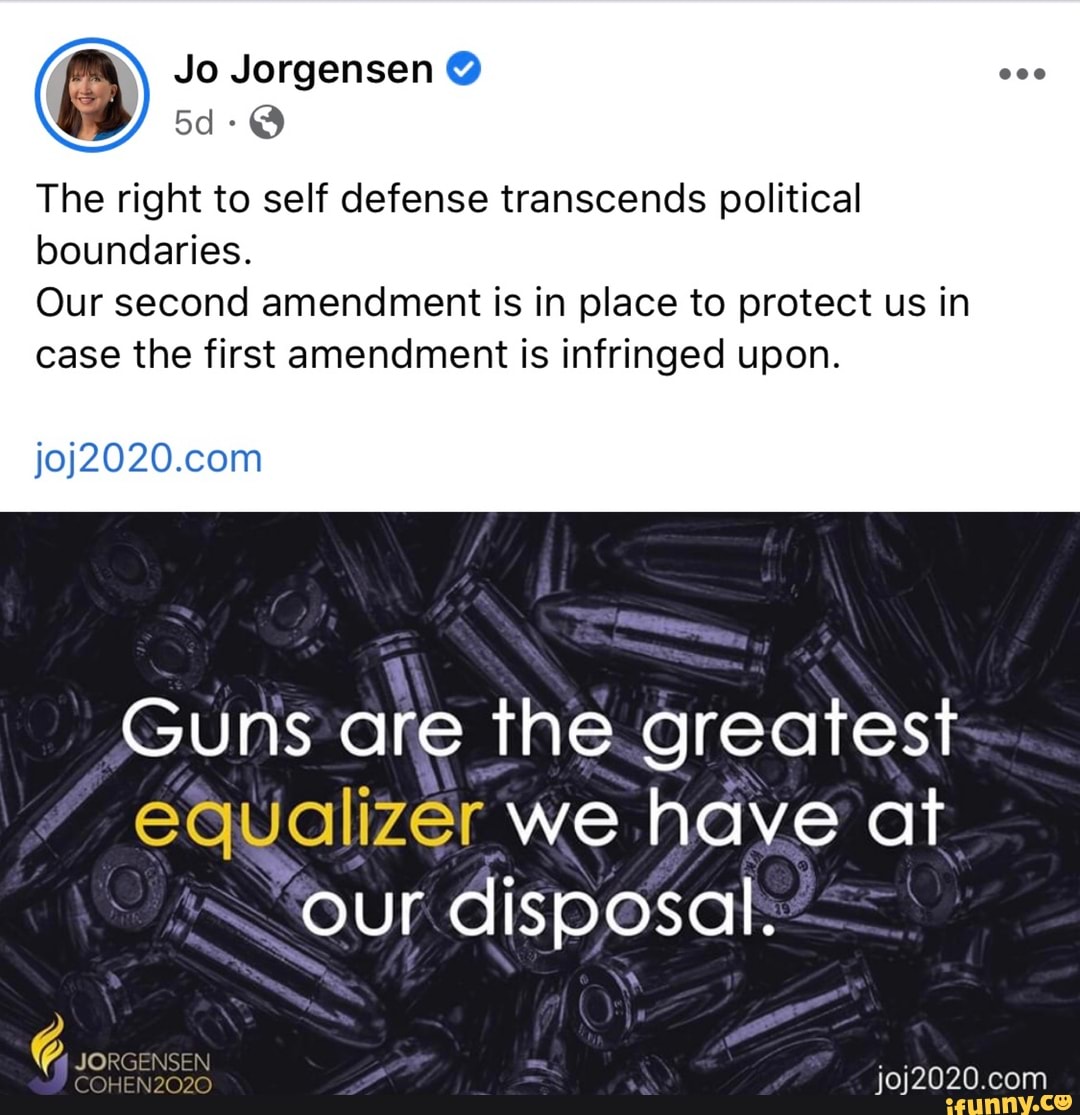 fey
The right to self defense transcends political
boundaries.
Our second amendment is in place to protect us in
case the first anendment is infringed upon.
joj2020.com
Guns are the.greatest
equalizer we have at
"our disposal: