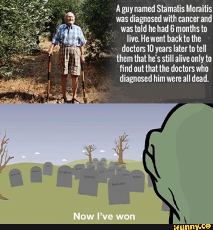 A guy named Stamatis Moraitis
was diagnosed with cancer and
was told he had 6 months to
live. He went back to the
doctors 10 years later to tell
"== them that he's still alive only to
find out that the doctors who
diagnosed him were all dead.