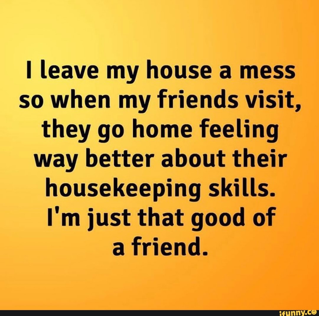 I leave my house a mess so when my friends visit, they go home feeling