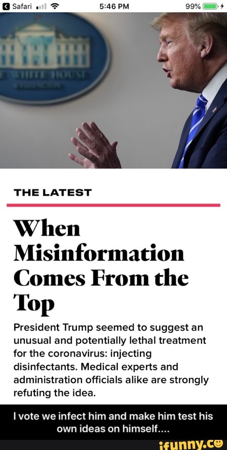 When
Misinformation
Comes From the
Top
President Trump seemed to suggest an
unusual and potentially lethal treatment
for the coronavirus: injecting
disinfectants. Medical experts and
administration officials alike are strongly
refuting the idea.
Ivote we infect him and make him test his
own ideas on himself. - I vote we infect him and make him test his own ideas on himself....
