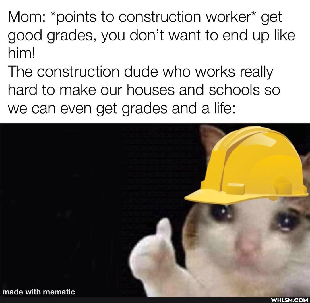 Mom: *points to construction worker* get good grades, you don't want to end up like him!
The construction dude who works really hard to make our houses and schools so we can even get grades and a life: