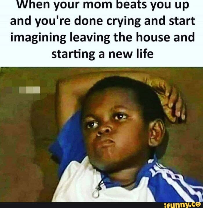 when your mom Deats you up and you're done crying and start
imagining leaving the house and starting a new life