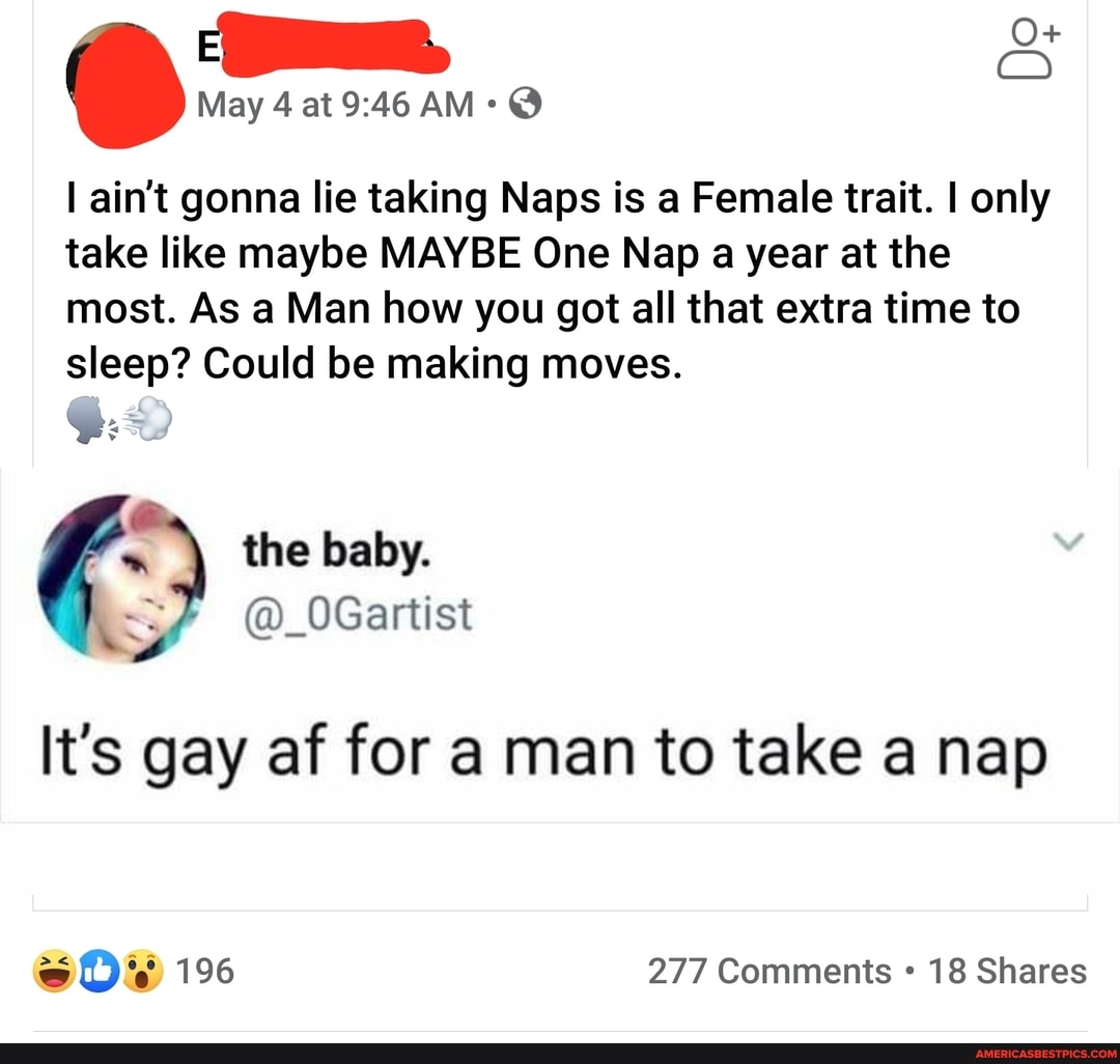 May 4 at AM: @
ain't gonna lie taking Naps is a Female trait. I only take like maybe MAYBE One Nap a year at the most. As a Man how you got all that extra time to sleep? Could be making moves.
< j
the baby.
! QUler
It's gay af for a man to take a nap
277 Comments 18 Shares