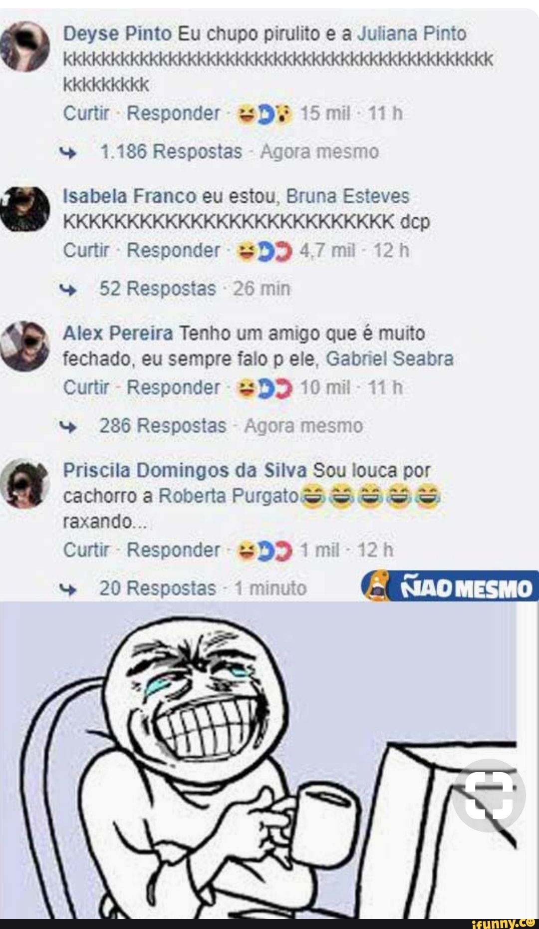 Deyse Pinto Eu chupo pirulito e a Juliana Pinto
OU TOS
Curtir Responder 1.186 Respostas Agora mesmo
Isabela Franco eu estou, Bruna Esteves
Curtir 52 Respostas
Alex Pereira Tenho um amigo que é muito
fechado, eu sempre falo p ele, Gabriel Seabra
Curtir Responder 286 Respostas Agora mesmo
cachorro a Roberta PurgaoeS SBSS
raxando...
Curtir
Responder
QF 1 mil 20 Respostas
1
minuto
LÊ
FIAOMESMO
a Priscila Domingos da Silva Sou louca por