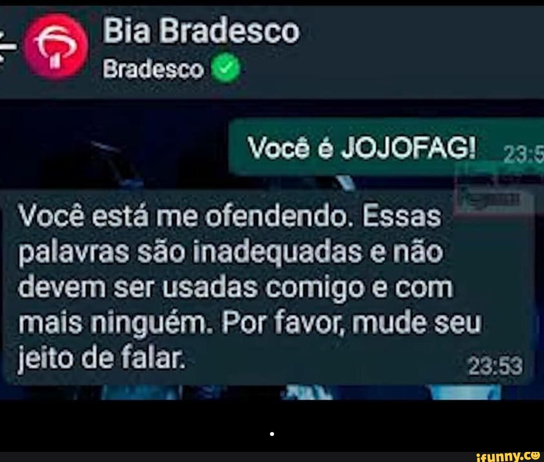 Bia Bradesco
Bradesco
Você é JOJOFAG! 235
Você está me ofendendo. Essas palavras são inadequadas e não devem ser usadas comigo e com mais ninguém. Por favor, mude seu jeito de falar. - .