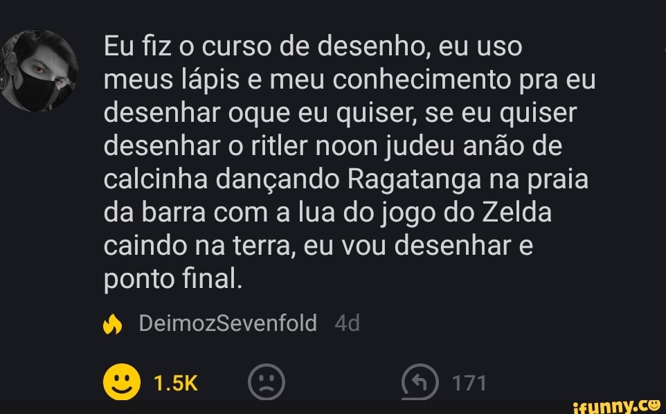 Eu fiz o curso de desenho, eu uso meus lápis e meu conhecimento pra eu desenhar oque eu quiser, se eu quiser desenhar o ritler noon judeu anão de calcinha dançando Ragatanga na praia da barra com a lua do jogo do Zelda caindo na terra, eu vou desenhar e ponto final.
DeimozSevenfold