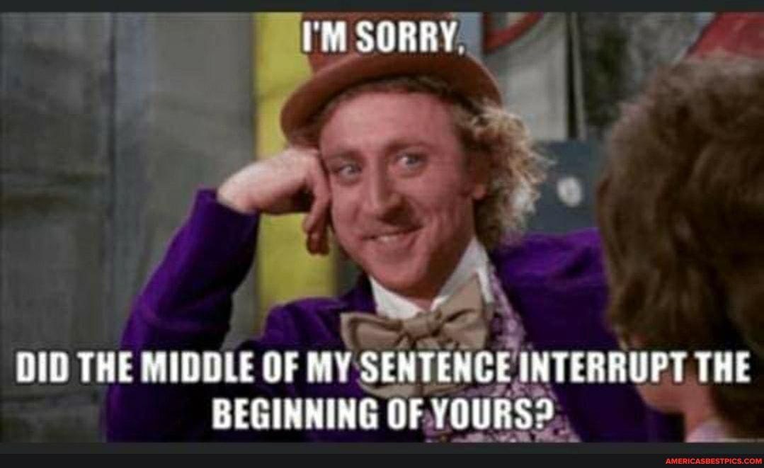 INTERRUPT, THE
CEIh
RS.
DID THE MIDDLE OF MY SENTENCE INTERRUPT THE
BEGINNING OF. YOU
'M SORRY