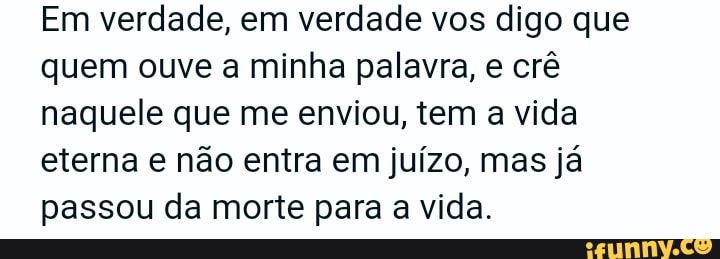 Em verdade, em verdade vos digo que quem ouve a minha palavra, e crê naquele que me enviou, tem a vida eterna e não entra em juízo, mas já passou da morte para a vida.