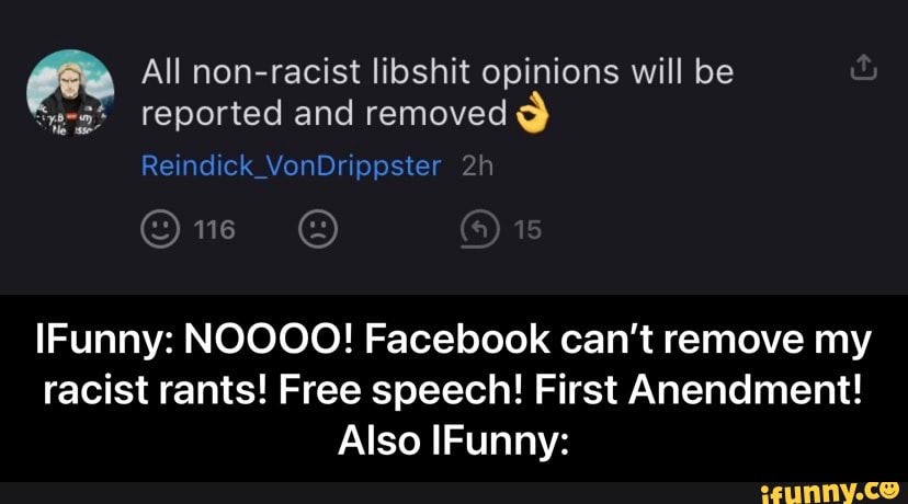 All non-racist libshit opinions will be reported and removed
Reindick_VonDrippster
IFunny: NOOOO! Facebook can't remove my racist rants! Free speech! First Anendment!
Also IFunny: - IFunny: NOOOO! Facebook can’t remove my racist rants! Free speech! First Anendment! Also IFunny: