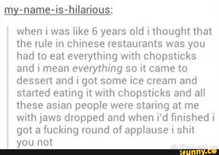 my-name-is-hilarious:
when i was like 6 years old i thought that
the rule in chinese restaurants was you
had to eat everything with chopsticks
and i mean everything so it came to
dessert and i got some ice cream and
started eating it with chopsticks and all
these asian people were staring at me
with jaws dropped and when i'd finished i
got a fucking round of applause i shit
you not