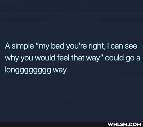Asimple "my bad you're right, I can see why you would feel that way" could go a way