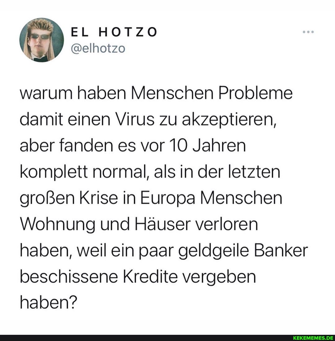warum haben Menschen Probleme damit einen Virus zu akzeptieren, aber fanden es vor 10 Jahren komplett normal, als in der letzten großen Krise in Europa Menschen
Wohnung und Häuser verloren haben, weil ein paar geldgeile Banker beschissene Kredite vergeben haben?