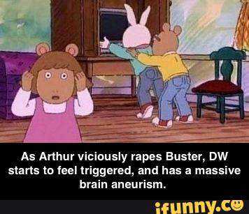 usly rapes Buster, DW
starts to leel lviggered, and has a massive
brain aneurism. - As Arthur viciously rapes Buster, DW starts to feel triggered, and has a massive brain aneurism.