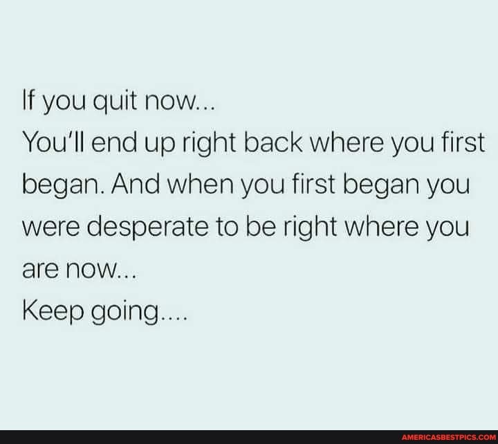 If you quit now...
You'll end up right back where you first began. And when you first began you were desperate to be right where you are now...
Keep going....