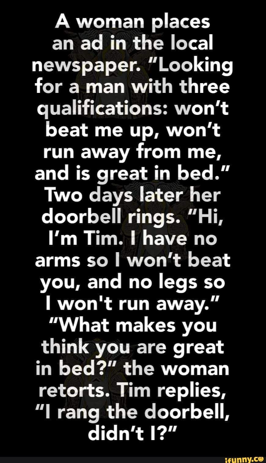 A woman
places
an
ad in the local
newspaper. "Looking
for a man
with three
qualifications: won't
beat me up, won't
run away from me,
and is great in bed."
Two days later her
doorbell rings. "Hi,
arms so I won't beat
you, and no
legs so
"What makes you
think you are great
in bed?" the woman
retorts. Tim replies,
"I rang the doorbell,