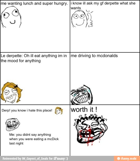 Ime wanting lunch and super hungry.
OHS
y
i know ill ask my gf derpette what she
wants
E
1
3
Le derpette: Oh ill eat anything im in
the mood for anything
me driving to mcdonalds
Derp! you know i
hate this place!
Me: you didnt say anything
'when you were eating a meDick
last night
worth it