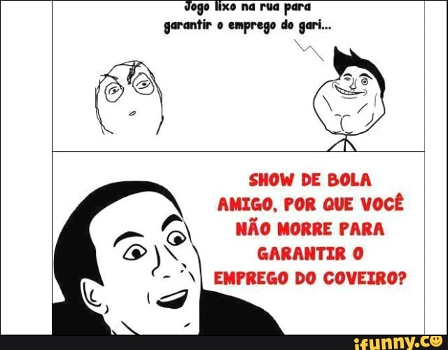Jogo lixo na rua para
garantir o emprego do gari...
SHOW DE BOLA
AMIGO, POR QUE VOCÊ NAO MORRE PARA
N GARANTIR O
