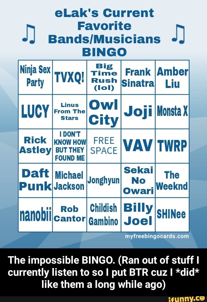eLak's Current
Favorite
BINGO
Big
Time I Frank
Party TVXQ! Sinatra Liu
Linus Owl
From The Stars Cit
Stars
ity
The
Weeknd
DON'T
Rick know How) FREE
BUT THEY I SPACE FOUND ME
Michael
Jackson
Rob I Childish
Cantor Gambino
The impossible BINGO. (Ran out of stuff I currently listen to so I put BTR cuz I *did* like them a long while ago) - The impossible BINGO. (Ran out of stuff I currently listen to so I put BTR cuz I *did* like them a long while ago)