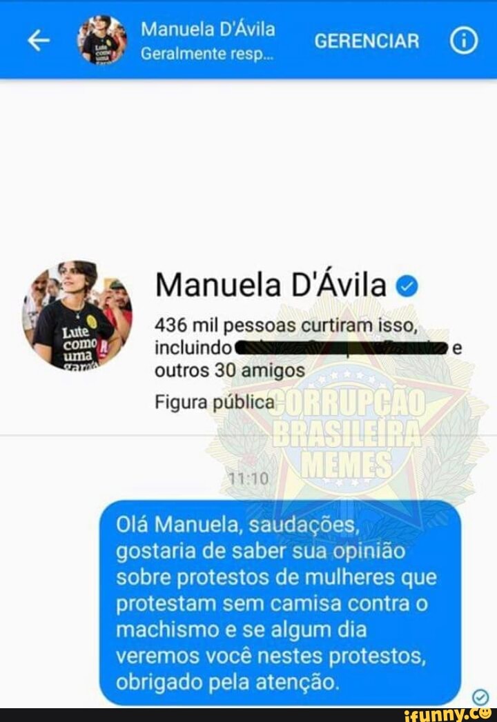 GERENCIAR e
veh Manuela D'Ávila
Geralmente resp.
Manuela D'Ávila O
436 mil pessoas curtiram isso,
is LU
outros 30 amigos
Figura pública
11:10
Olá Manuela, saudações,
gostaria de saber sua opinião
sobre protestos de mulheres que
protestam sem camisa contra o
machismo e se algum dia
veremos você nestes protestos,
obrigado pela atenção.